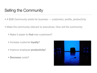 Selling the Community

• A B2B Community exists for business — customers, proﬁts, productivity


• Make the community relevant to executives. How will the community:


  • Make it easier to ﬁnd new customers?


  • Increase customer loyalty?


  • Improve employee productivity?


  • Decrease costs?
 