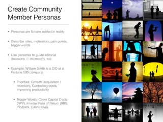 Create Community
Member Personas
• Personas are ﬁctions rooted in reality


• Describe roles, motivators, pain points,
  trigger words


• Use personas to guide editorial
  decisions — microcopy, too


• Example: William Smith is a CIO at a
  Fortune 500 company.


   • Priorities: Growth (acquisition /
     retention), Controlling costs,
     Improving productivity


   • Trigger Words: Cover Capital Costs
     (NPV), Internal Rate of Return (IRR),
     Payback, Cash Flows
 
