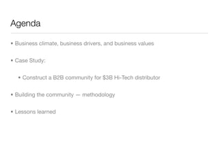 Agenda

• Business climate, business drivers, and business values


• Case Study:


  • Construct a B2B community for $3B Hi-Tech distributor


• Building the community — methodology


• Lessons learned
 