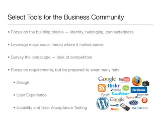 Select Tools for the Business Community

• Focus on the building blocks — identity, belonging, connectedness


• Leverage mass social media where it makes sense


• Survey the landscape — look at competitors


• Focus on requirements, but be prepared to wear many hats


  • Design


  • User Experience


  • Usability and User Acceptance Testing
 
