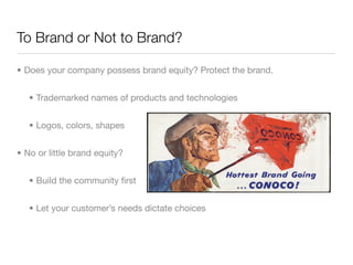 To Brand or Not to Brand?

• Does your company possess brand equity? Protect the brand.


   • Trademarked names of products and technologies


   • Logos, colors, shapes


• No or little brand equity?


   • Build the community ﬁrst


   • Let your customer’s needs dictate choices
 