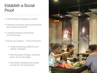 Establish a Social
Proof
• Follow people and adoption patterns


• Implement structures and processes that
  spur interest and growth


• Leverage sponsors and existing
  community base


• Roll up your sleeves — this is hard work!


   • Create interesting proﬁles for your
     “starter” members


   • Start discussion threads, write blog
     posts, set up wiki pages

   • Get people interested and excited,
     and ask for their participation
 