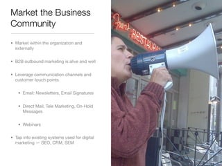 Market the Business
Community
• Market within the organization and
  externally


• B2B outbound marketing is alive and well


• Leverage communication channels and
  customer touch points


    • Email: Newsletters, Email Signatures


    • Direct Mail, Tele Marketing, On-Hold
      Messages


    • Webinars

• Tap into existing systems used for digital
  marketing — SEO, CRM, SEM
 