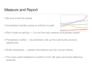 Measure and Report

• Be sure to tell the stories


• Unsolicited member praise or criticism is gold


• Don’t ﬁxate on activity — it is not the only measure of business impact


• Perceptions matter — be persistent, talk up the community at every
  opportunity


• Enlist champions — people who believe and can convert others


• The most useful feedback is rooted in truth. Be open and avoid defensive
  postures.
 