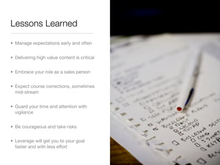 Lessons Learned

• Manage expectations early and often


• Delivering high value content is critical


• Embrace your role as a sales person


• Expect course corrections, sometimes
  mid-stream


• Guard your time and attention with
  vigilance


• Be courageous and take risks


• Leverage will get you to your goal
  faster and with less effort
 