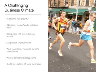 A Challenging
Business Climate

• “Flat is the new growth.”


• “Necessity buying” patterns taking
  hold


• Doing more with less is the new
  normal


• Margins are under pressure


• Work much today harder to earn the
  same dollars


• Weaker companies disappearing


• Customers putting off large purchases
 