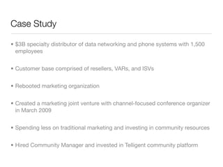 Case Study

• $3B specialty distributor of data networking and phone systems with 1,500
  employees


• Customer base comprised of resellers, VARs, and ISVs


• Rebooted marketing organization


• Created a marketing joint venture with channel-focused conference organizer
  in March 2009


• Spending less on traditional marketing and investing in community resources


• Hired Community Manager and invested in Telligent community platform
 