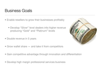 Business Goals

• Enable resellers to grow their businesses proﬁtably


   • Develop “Silver” level dealers into higher revenue
     producing “Gold” and “Platinum” levels


• Double revenue in 5 years


• Grow wallet share — and take it from competitors


• Gain competitive advantage through innovation and differentiation


• Develop high margin professional services business
 