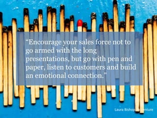 “Encourage your sales force not to 
go armed with the long 
presentations, but go with pen and 
paper, listen to customers...