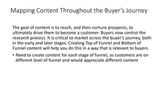 Mapping Content Throughout the Buyer’s Journey
The goal of content is to reach, and then nurture prospects, to
ultimately drive them to become a customer. Buyers now control the
research process. It is critical to market across the buyer’s journey, both
in the early and later stages. Creating Top of Funnel and Bottom of
Funnel content will help you do this in a way that is relevant to buyers.
• Need to create content for each stage of funnel, as customers are on
different level of funnel and would appreciate different content
 