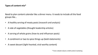 Need to plan content calendar like a dinner menu. It needs to include all the food
groups like…
• A healthy serving of meaty posts (research and analysis)
• A side of vegetables (thought leadership articles)
• A serving of whole grains (how-to and influencer posts)
• A condiment or two to spice things up (bold statements)
• A sweet dessert (light-hearted, viral-worthy content)
Types of content mix*
* From Linkedin ebook on B2B content marketing
 