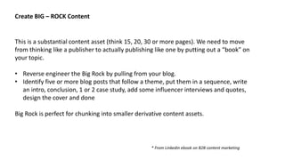 This is a substantial content asset (think 15, 20, 30 or more pages). We need to move
from thinking like a publisher to actually publishing like one by putting out a “book” on
your topic.
• Reverse engineer the Big Rock by pulling from your blog.
• Identify five or more blog posts that follow a theme, put them in a sequence, write
an intro, conclusion, 1 or 2 case study, add some influencer interviews and quotes,
design the cover and done
Big Rock is perfect for chunking into smaller derivative content assets.
Create BIG – ROCK Content
* From Linkedin ebook on B2B content marketing
 