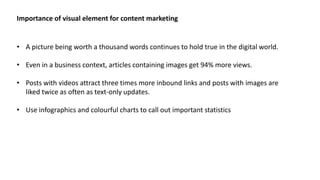 • A picture being worth a thousand words continues to hold true in the digital world.
• Even in a business context, articles containing images get 94% more views.
• Posts with videos attract three times more inbound links and posts with images are
liked twice as often as text-only updates.
• Use infographics and colourful charts to call out important statistics
Importance of visual element for content marketing
 