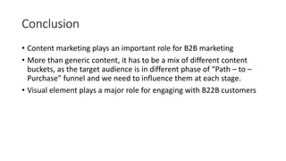 Conclusion
• Content marketing plays an important role for B2B marketing
• More than generic content, it has to be a mix of different content
buckets, as the target audience is in different phase of “Path – to –
Purchase” funnel and we need to influence them at each stage.
• Visual element plays a major role for engaging with B22B customers
 