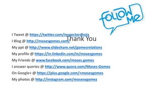 Thank You
I Tweet @ https://twitter.com/inspectordhola
I Blog @ http://mosesgomes.com/
My ppt @ http://www.slideshare.net/gomesrelations
My profile @ https://in.linkedin.com/in/mosesgomes
My Friends @ www.facebook.com/moses.gomes
I answer queries @ http://www.quora.com/Moses-Gomes
On Google+ @ https://plus.google.com/+mosesgomes
My photos @ http://instagram.com/mosesvgomez
 