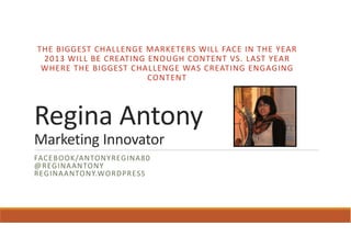 THE BIGGEST CHALLENGE MARKETERS WILL FACE IN THE YEAR
 2013 WILL BE CREATING ENOUGH CONTENT VS. LAST YEAR
 WHERE THE BIGGEST CHALLENGE WAS CREATING ENGAGING
                       CONTENT




Regina Antony
Marketing Innovator
FACEBOOK/ANTONYREGINA80
@REGINAANTONY
REGINAANTONY.WORDPRESS
 