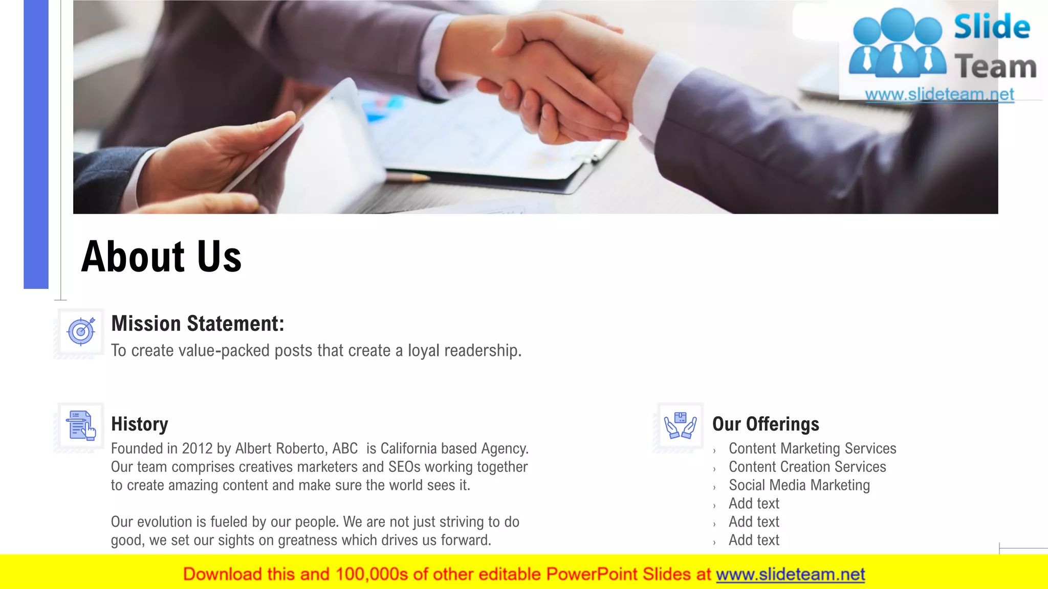 About Us
10
To create value-packed posts that create a loyal readership.
Mission Statement:
Founded in 2012 by Albert Roberto, ABC is California based Agency.
Our team comprises creatives marketers and SEOs working together
to create amazing content and make sure the world sees it.
Our evolution is fueled by our people. We are not just striving to do
good, we set our sights on greatness which drives us forward.
History
› Content Marketing Services
› Content Creation Services
› Social Media Marketing
› Add text
› Add text
› Add text
Our Offerings
 