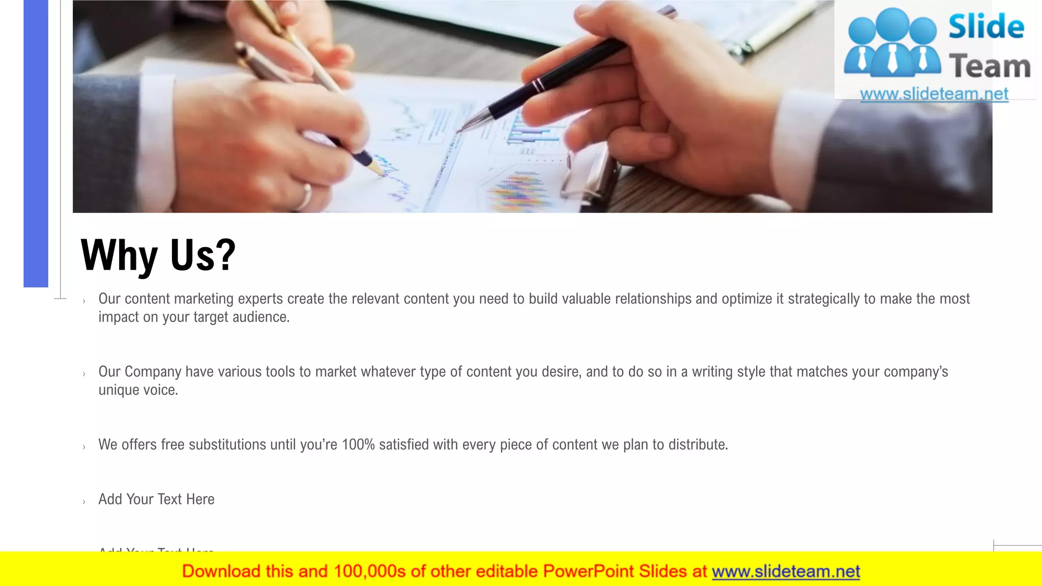 Why Us?
11
› Our content marketing experts create the relevant content you need to build valuable relationships and optimize it strategically to make the most
impact on your target audience.
› Our Company have various tools to market whatever type of content you desire, and to do so in a writing style that matches your company’s
unique voice.
› We offers free substitutions until you’re 100% satisfied with every piece of content we plan to distribute.
› Add Your Text Here
› Add Your Text Here
 