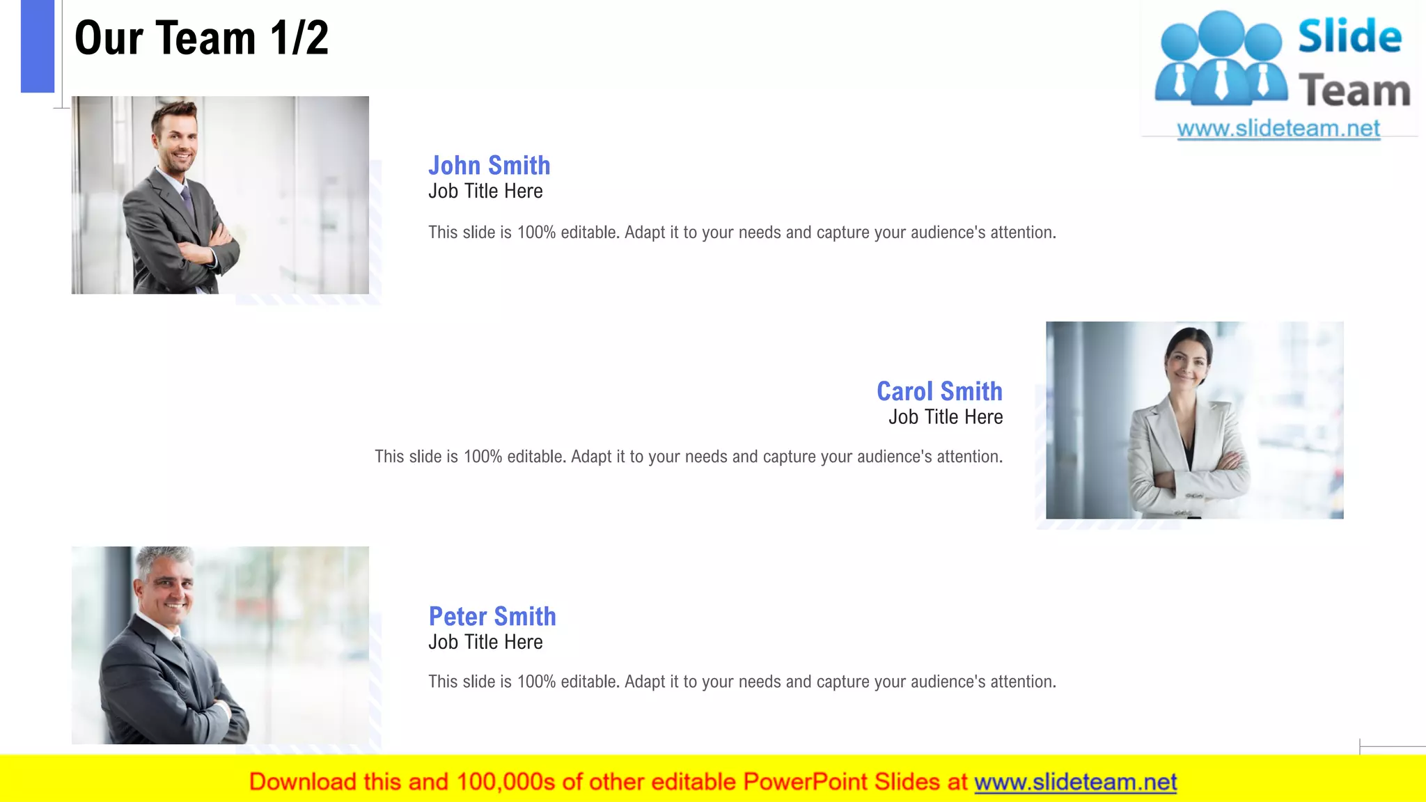 Our Team 1/2
12
This slide is 100% editable. Adapt it to your needs and capture your audience's attention.
John Smith
Job Title Here
This slide is 100% editable. Adapt it to your needs and capture your audience's attention.
Peter Smith
Job Title Here
This slide is 100% editable. Adapt it to your needs and capture your audience's attention.
Carol Smith
Job Title Here
 