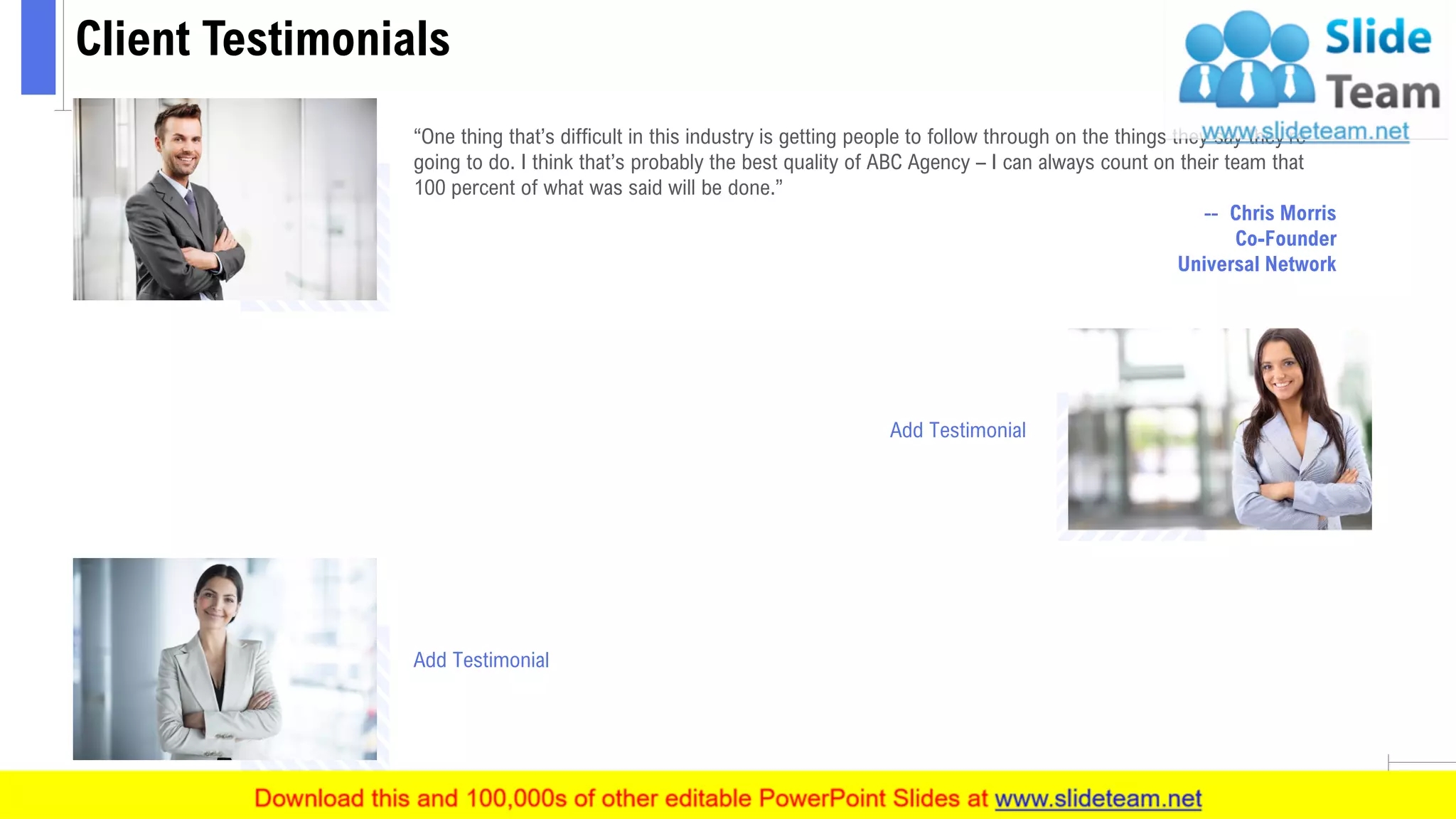 Client Testimonials
15
“One thing that’s difficult in this industry is getting people to follow through on the things they say they’re
going to do. I think that’s probably the best quality of ABC Agency – I can always count on their team that
100 percent of what was said will be done.”
-- Chris Morris
Co-Founder
Universal Network
Add Testimonial
Add Testimonial
 