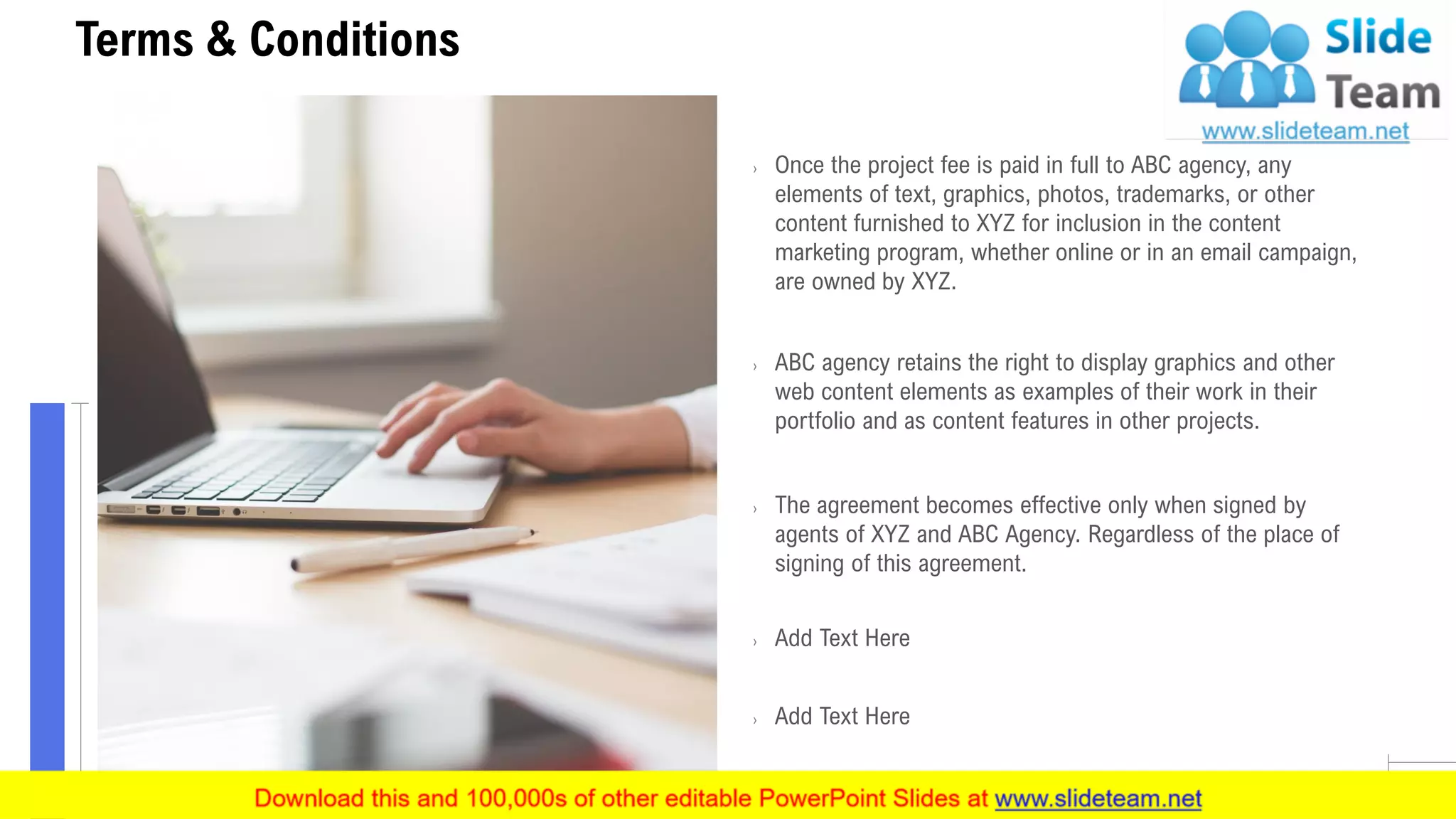 17
Terms & Conditions
› Once the project fee is paid in full to ABC agency, any
elements of text, graphics, photos, trademarks, or other
content furnished to XYZ for inclusion in the content
marketing program, whether online or in an email campaign,
are owned by XYZ.
› ABC agency retains the right to display graphics and other
web content elements as examples of their work in their
portfolio and as content features in other projects.
› The agreement becomes effective only when signed by
agents of XYZ and ABC Agency. Regardless of the place of
signing of this agreement.
› Add Text Here
› Add Text Here
 