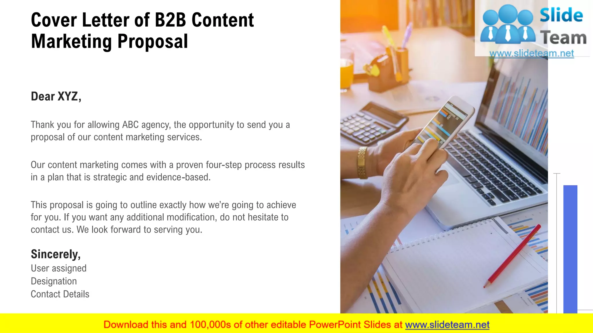 Cover Letter of B2B Content
Marketing Proposal
2
Dear XYZ,
Thank you for allowing ABC agency, the opportunity to send you a
proposal of our content marketing services.
Our content marketing comes with a proven four-step process results
in a plan that is strategic and evidence-based.
This proposal is going to outline exactly how we’re going to achieve
for you. If you want any additional modification, do not hesitate to
contact us. We look forward to serving you.
Sincerely,
User assigned
Designation
Contact Details
 
