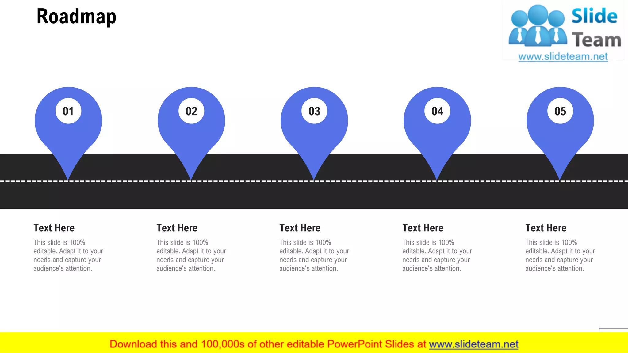 Roadmap
26
This slide is 100%
editable. Adapt it to your
needs and capture your
audience's attention.
Text Here
01
This slide is 100%
editable. Adapt it to your
needs and capture your
audience's attention.
Text Here
02
This slide is 100%
editable. Adapt it to your
needs and capture your
audience's attention.
Text Here
03
This slide is 100%
editable. Adapt it to your
needs and capture your
audience's attention.
Text Here
04
This slide is 100%
editable. Adapt it to your
needs and capture your
audience's attention.
Text Here
05
 