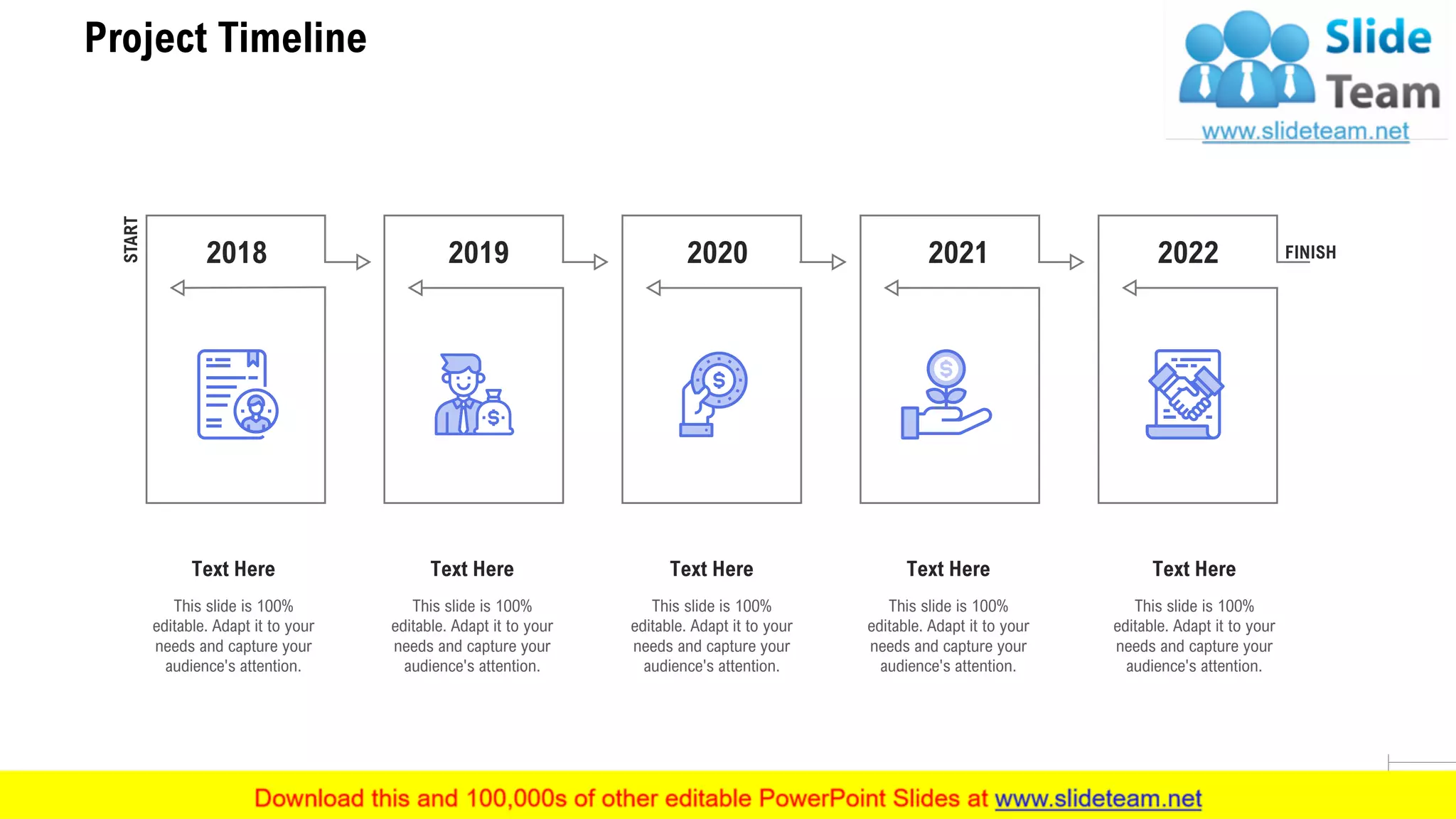 Project Timeline
27
This slide is 100%
editable. Adapt it to your
needs and capture your
audience's attention.
Text Here
This slide is 100%
editable. Adapt it to your
needs and capture your
audience's attention.
Text Here
This slide is 100%
editable. Adapt it to your
needs and capture your
audience's attention.
Text Here
This slide is 100%
editable. Adapt it to your
needs and capture your
audience's attention.
Text Here
This slide is 100%
editable. Adapt it to your
needs and capture your
audience's attention.
Text Here
2020 20222019 20212018
START
FINISH
 