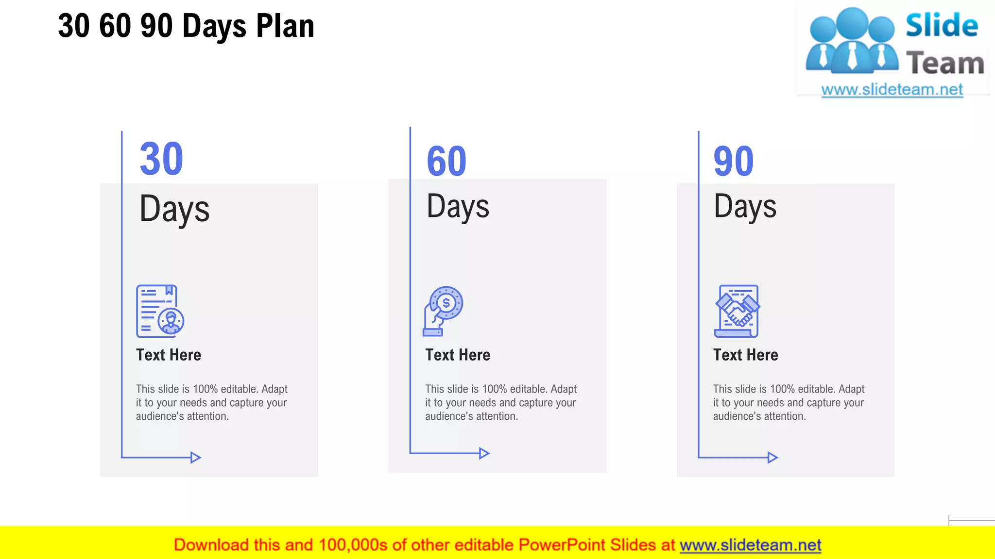 30 60 90 Days Plan
28
60
Days
This slide is 100% editable. Adapt
it to your needs and capture your
audience's attention.
Text Here
30
Days
This slide is 100% editable. Adapt
it to your needs and capture your
audience's attention.
Text Here
90
Days
This slide is 100% editable. Adapt
it to your needs and capture your
audience's attention.
Text Here
 