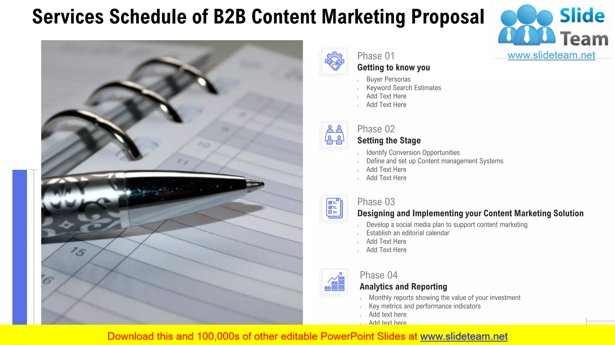 6
Services Schedule of B2B Content Marketing Proposal
Phase 01
Getting to know you
› Buyer Personas
› Keyword Search Estimates
› Add Text Here
› Add Text Here
Phase 04
Analytics and Reporting
› Monthly reports showing the value of your investment
› Key metrics and performance indicators
› Add text here
› Add text here
Phase 03
Designing and Implementing your Content Marketing Solution
› Develop a social media plan to support content marketing
› Establish an editorial calendar
› Add Text Here
› Add Text Here
Phase 02
Setting the Stage
› Identify Conversion Opportunities
› Define and set up Content management Systems
› Add Text Here
› Add Text Here
 