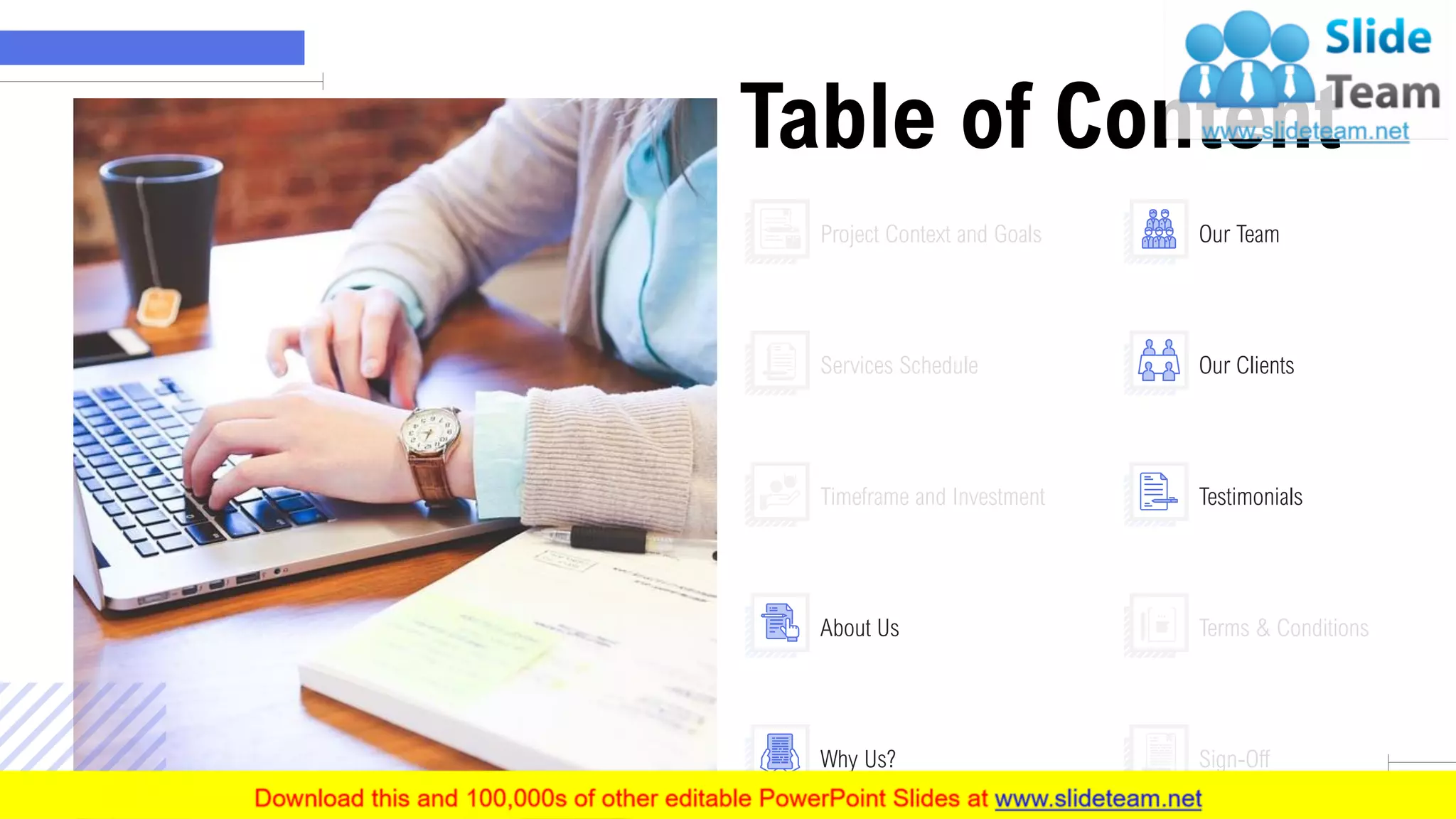 Table of Content
9
Project Context and Goals
Services Schedule
Timeframe and Investment
Terms & Conditions
Sign-Off
About Us
Why Us?
Our Team
Our Clients
Testimonials
 