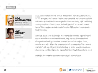 3
SPONSORED BY
Welcome to our ninth annual B2B Content Marketing Benchmarks,
Budgets, and Trends—North America report. We surveyed content
marketers worldwide about a range of content marketing topics including
strategy, audience development, technology proficiency, and content
types. This report presents the data from the B2B content marketers in
North America.
Although issues such as changes in SEO and social media algorithms are
top-of-mind for B2B content marketers, they are accustomed to rapid
changes in technology that often enable them to do their jobs faster,
with better results. When the process-related components of the content
marketer’s job are efficient, time is freed up to better serve the audience,
discovering and developing the types of content they truly want and need.
We hope you find this research helpful as you plan for 2019!
LISA
MURTON BEETS
Research Director
Content Marketing Institute
ANN
HANDLEY
Partner/CCO
MarketingProfs
WELCOME
 