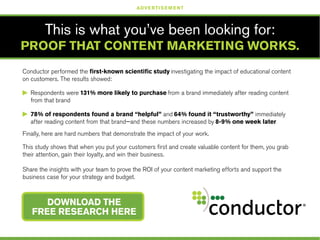 Conductor performed the first-known scientific study investigating the impact of educational content
on customers. The results showed:
©	 Respondents were 131% more likely to purchase from a brand immediately after reading content 	
	 from that brand
©	 78% of respondents found a brand “helpful” and 64% found it “trustworthy” immediately
	 after reading content from that brand—and these numbers increased by 8-9% one week later
Finally, here are hard numbers that demonstrate the impact of your work.
This study shows that when you put your customers first and create valuable content for them, you grab
their attention, gain their loyalty, and win their business.
Share the insights with your team to prove the ROI of your content marketing efforts and support the
business case for your strategy and budget.
This is what you’ve been looking for:
PROOF THAT CONTENT MARKETING WORKS.
DOWNLOAD THE
FREE RESEARCH HERE
ADVERTISEMENT
 