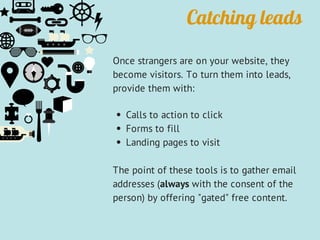 Catching leads
Once strangers are on your website, they
become visitors. To turn them into leads,
provide them with:
Calls to action to click
Forms to fill
Landing pages to visit
The point of these tools is to gather email
addresses (always with the consent of the
person) by offering "gated" free content.
 