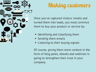Making customers
Once you've captured visitors' emails and
turned them into leads, you must convince
them to buy your product or service by:
Identifying and classifying them
Sending them emails
Listening to their buying signals
Of course, giving them more content in the
form of blog posts, ebooks and webinars is
going to strengthen their trust in your
company.
 