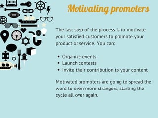 Motivating promoters
The last step of the process is to motivate
your satisfied customers to promote your
product or service. You can:
Organize events
Launch contests
Invite their contribution to your content
Motivated promoters are going to spread the
word to even more strangers, starting the
cycle all over again.
 