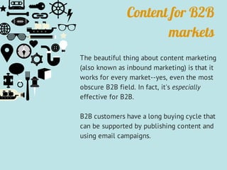 Content for B2B
markets
The beautiful thing about content marketing
(also known as inbound marketing) is that it
works for every market--yes, even the most
obscure B2B field. In fact, it's especially
effective for B2B.
B2B customers have a long buying cycle that
can be supported by publishing content and
using email campaigns.
 