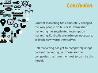 Conclusion
Content marketing has completely changed
the way people do business. Permission
marketing has supplanted interruption
marketing. Coldcallsare no longernecessary,
as leads now warm themselves.
B2B marketing has yet to completely adopt
content marketing, yet these are the
companies that have the most to gain by this
model.
 