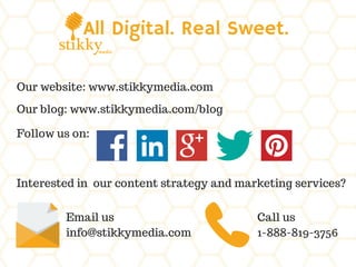 All Digital. Real Sweet.
Our website: www.stikkymedia.com
Our blog: www.stikkymedia.com/blog
Follow us on:
Interested in our content strategy and marketing services?
Email us
info@stikkymedia.com
Call us
1-888-819-3756
 