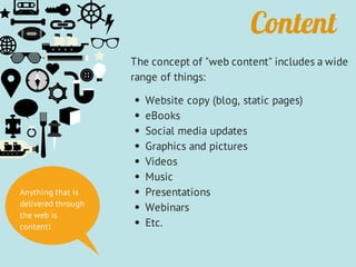 Content
The concept of "web content" includes a wide
range of things:
Website copy (blog, static pages)
eBooks
Social media updates
Graphics and pictures
Videos
Music
Presentations
Webinars
Etc.
Anything that is
delivered through
the web is
content!
 