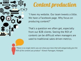 "I have my website. Our team tweets a little.
We have a Facebook page. Why focus on
producing content?"
That's a question we often get, especially
from our B2B clients. Seeing the ROI of
content can be difficult when managers are
used to traditional sales-driven metrics.
"There is no single metric you can show your boss that will categorically give the
ROI of the content you produce" -Kieran Flanagan, Hubspot
Content production
 