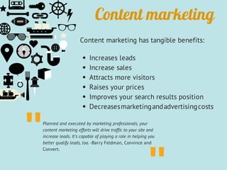 Content marketing
Content marketing has tangible benefits:
Increases leads
Increase sales
Attracts more visitors
Raises your prices
Improves your search results position
Decreasesmarketingandadvertisingcosts
Planned and executed by marketing professionals, your
content marketing efforts will drive traffic to your site and
increase leads. It’s capable of playing a role in helping you
better qualify leads, too. -Barry Feldman, Convince and
Convert.
"
 