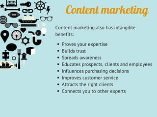 Content marketing
Content marketing also has intangible
benefits:
Proves your expertise
Builds trust
Spreads awareness
Educates prospects, clients and employees
Influences purchasing decisions
Improves customer service
Attracts the right clients
Connects you to other experts
 