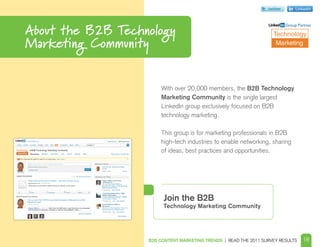 twitter        Linkedin




About the B2B Technology
                                                                            Group Partner

                                                                    Technology
Marketing Community                                                  Marketing




                        With over 20,000 members, the B2B Technology
                        Marketing Community is the single largest
                        LinkedIn group exclusively focused on B2B
                        technology marketing.

                        This group is for marketing professionals in B2B
                        high-tech industries to enable networking, sharing
                        of ideas, best practices and opportunities.




                        Join the B2B
                        Technology Marketing Community




                   B2B CONTENT MARKETING TRENDS | READ THE 2011 SURVEY RESULTS      18
 