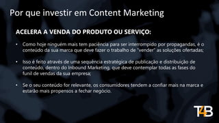 Por que investir em Content Marketing
ACELERA A VENDA DO PRODUTO OU SERVIÇO:
• Como hoje ninguém mais tem paciência para ser interrompido por propagandas, é o
conteúdo da sua marca que deve fazer o trabalho de “vender” as soluções ofertadas;
• Isso é feito através de uma sequência estratégica de publicação e distribuição de
conteúdo, dentro do Inbound Marketing, que deve contemplar todas as fases do
funil de vendas da sua empresa;
• Se o seu conteúdo for relevante, os consumidores tendem a confiar mais na marca e
estarão mais propensos a fechar negócio.
 