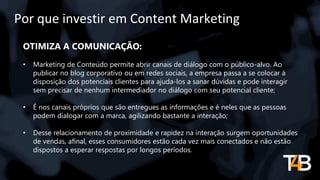 Por que investir em Content Marketing
OTIMIZA A COMUNICAÇÃO:
• Marketing de Conteúdo permite abrir canais de diálogo com o público-alvo. Ao
publicar no blog corporativo ou em redes sociais, a empresa passa a se colocar à
disposição dos potenciais clientes para ajuda-los a sanar dúvidas e pode interagir
sem precisar de nenhum intermediador no diálogo com seu potencial cliente;
• É nos canais próprios que são entregues as informações e é neles que as pessoas
podem dialogar com a marca, agilizando bastante a interação;
• Desse relacionamento de proximidade e rapidez na interação surgem oportunidades
de vendas, afinal, esses consumidores estão cada vez mais conectados e não estão
dispostos a esperar respostas por longos períodos.
 