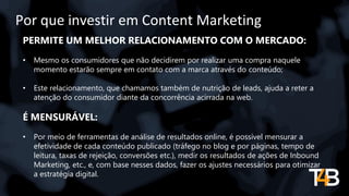 Por que investir em Content Marketing
PERMITE UM MELHOR RELACIONAMENTO COM O MERCADO:
• Mesmo os consumidores que não decidirem por realizar uma compra naquele
momento estarão sempre em contato com a marca através do conteúdo;
• Este relacionamento, que chamamos também de nutrição de leads, ajuda a reter a
atenção do consumidor diante da concorrência acirrada na web.
É MENSURÁVEL:
• Por meio de ferramentas de análise de resultados online, é possível mensurar a
efetividade de cada conteúdo publicado (tráfego no blog e por páginas, tempo de
leitura, taxas de rejeição, conversões etc.), medir os resultados de ações de Inbound
Marketing, etc., e, com base nesses dados, fazer os ajustes necessários para otimizar
a estratégia digital.
 