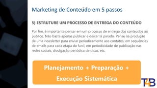 Marketing de Conteúdo em 5 passos
5) ESTRUTURE UM PROCESSO DE ENTREGA DO CONTEÚDO
Por fim, é importante pensar em um processo de entrega dos conteúdos ao
público. Não basta apenas publicar e deixar lá parado. Pense na produção
de uma newsletter para enviar periodicamente aos contatos, em sequências
de emails para cada etapa do funil, em periodicidade de publicação nas
redes sociais, divulgação periódica de dicas, etc.
Planejamento + Preparação +
Execução Sistemática
 