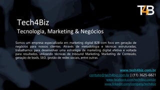 Tech4Biz
Tecnologia, Marketing & Negócios
Somos um empresa especializada em marketing digital B2B com foco em geração de
negócios para nossos clientes. Através de metodologia e técnicas estruturadas,
trabalhamos para desenvolver uma estratégia de marketing digital efetiva e voltada
para resultados, utilizando técnicas de Inbound Marketing, Marketing de Conteúdo,
geração de leads, SEO, gestão de redes sociais, entre outras.
www.tech4biz.com.br
contato@tech4biz.com.br | (11) 3625-6821
www.facebook.com/tech4biz.com.br
www.linkedin.com/company/tech4biz
 