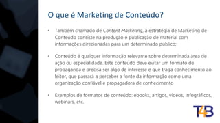 O que é Marketing de Conteúdo?
• Também chamado de Content Marketing, a estratégia de Marketing de
Conteúdo consiste na produção e publicação de material com
informações direcionadas para um determinado público;
• Conteúdo é qualquer informação relevante sobre determinada área de
ação ou especialidade. Este conteúdo deve evitar um formato de
propaganda e precisa ser algo de interesse e que traga conhecimento ao
leitor, que passará a perceber a fonte da informação como uma
organização confiável e propagadora de conhecimento
• Exemplos de formatos de conteúdo: ebooks, artigos, vídeos, infográficos,
webinars, etc.
 